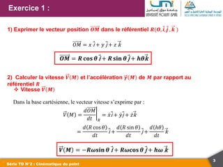 3
Exercice 1 :
Série TD N°2 : Cinématique du point
1) Exprimer le vecteur position 𝑶𝑴 dans le référentiel 𝑹(𝑶, i, j , 𝒌 )
𝑂𝑀 = 𝑥 i + 𝑦 j + 𝑧 k
𝑶𝑴 = 𝑹 𝐜𝐨𝐬 𝜽 i + 𝑹 𝐬𝐢𝐧 𝜽 j + 𝒉𝜽k
2) Calculer la vitesse 𝑽 𝑴 et l’accélération 𝜸 𝑴 de 𝑴 par rapport au
référentiel 𝑹
 Vitesse 𝑽 𝑴
Dans la base cartésienne, le vecteur vitesse s’exprime par :
𝑉 𝑀 =
𝑑𝑂𝑀
𝑑𝑡 𝑅
= 𝑥i + 𝑦j + 𝑧k
=
𝑑 𝑅 cos 𝜃
𝑑𝑡
i +
𝑑 𝑅 sin 𝜃
𝑑𝑡
j +
𝑑 ℎ𝜃
𝑑𝑡
k
𝑽 𝑴 = −𝑹𝝎𝐬𝐢𝐧 𝜽 i + 𝑹𝝎𝐜𝐨𝐬 𝜽 j + 𝒉𝝎 k
 
