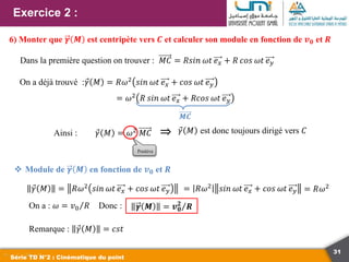 31
Exercice 2 :
Série TD N°2 : Cinématique du point
6) Monter que 𝜸 𝑴 est centripète vers 𝑪 et calculer son module en fonction de 𝒗𝟎 et 𝑹
 Module de 𝜸 𝑴 en fonction de 𝒗𝟎 et 𝑹
𝛾 𝑀 = 𝑅𝜔2
𝑠𝑖𝑛 𝜔𝑡 𝑒𝑥 + 𝑐𝑜𝑠 𝜔𝑡 𝑒𝑦 = 𝑅𝜔2
𝑠𝑖𝑛 𝜔𝑡 𝑒𝑥 + 𝑐𝑜𝑠 𝜔𝑡 𝑒𝑦 = 𝑅𝜔2
On a : 𝜔 = 𝑣0 𝑅 Donc : 𝜸 𝑴 = 𝒗𝟎
𝟐
𝑹
Remarque : 𝛾 𝑀 = 𝑐𝑠𝑡
On a déjà trouvé :𝛾 𝑀 = 𝑅𝜔2 𝑠𝑖𝑛 𝜔𝑡 𝑒𝑥 + 𝑐𝑜𝑠 𝜔𝑡 𝑒𝑦
Dans la première question on trouver : 𝑀𝐶 = 𝑅𝑠𝑖𝑛 𝜔𝑡 𝑒𝑥 + 𝑅 𝑐𝑜𝑠 𝜔𝑡 𝑒𝑦
= 𝜔2 𝑅 𝑠𝑖𝑛 𝜔𝑡 𝑒𝑥 + 𝑅𝑐𝑜𝑠 𝜔𝑡 𝑒𝑦
𝑴𝑪
𝛾 𝑀 = 𝜔2
𝑀𝐶
Positive
⇒
Ainsi : 𝛾 𝑀 est donc toujours dirigé vers 𝐶
 