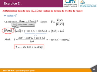 35
Exercice 2 :
Série TD N°2 : Cinématique du point
3) Déterminer dans la base 𝒆𝒓, 𝒆𝜽 les vecteur de la base du trièdre de Frenet
 vecteur 𝑻
On sait que : 𝑉 𝑀 = 𝑉 𝑀 𝑇 𝑇 =
𝑉 𝑀
𝑉 𝑀
𝑉 𝑀 = 2𝑎𝜃 = 2𝑎𝜃
Ainsi : 𝑇 =
2𝑎𝜃 − sin 𝜃 𝑒𝑟 + cos 𝜃 𝑒𝜃
2𝑎𝜃
= − sin 𝜃 𝑒𝑟 + cos 𝜃 𝑒𝜃
Donc :
𝑉 𝑀
ℛ
= 2𝑎𝜃 − sin 𝜃 𝑒𝑟 + cos𝜃 𝑒𝜃
= 2𝑎𝜃 × − sin 𝜃 𝑒𝑟 + cos 𝜃 𝑒𝜃
= 𝟏
𝑻 = − 𝒔𝒊𝒏 𝜽 𝒆𝒓 + 𝒄𝒐𝒔 𝜽 𝒆𝜽
 