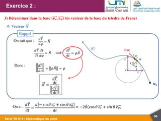 36
Exercice 2 :
Série TD N°2 : Cinématique du point
3) Déterminer dans la base 𝒆𝒓, 𝒆𝜽 les vecteur de la base du trièdre de Frenet
 Vecteur 𝑵
𝑑𝑇
𝑑𝑡
=
𝑑 − sin 𝜃 𝑒𝑟 + cos 𝜃 𝑒𝜃
𝑑𝑡
On a : = −2𝜃 cos 𝜃 𝑒𝑟 + s𝑖𝑛 𝜃 𝑒𝜃
On sait que : 𝑑𝑇
𝑑𝜑
= 𝑁
(𝑪)
𝑴𝟎
𝑴
𝑴′
𝑽 𝑴
𝒅𝝋
𝝋
𝝆
𝒗
𝒖
𝑻
𝑵
𝑪
𝑑𝑇
𝑑𝑡
𝑑𝑡
𝑑𝜑
= 𝑁
𝑑𝑇
𝑑𝑡
= 𝜑𝑁
⟹
Donc : 𝑑𝑇
𝑑𝑡
= 𝜑𝑁 = 𝜑
𝑁 =
𝑑𝑇
𝑑𝑡
𝑑𝑇
𝑑𝑡
Rappel
 