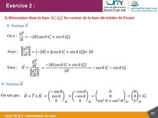 37
Exercice 2 :
Série TD N°2 : Cinématique du point
3) Déterminer dans la base 𝒆𝒓, 𝒆𝜽 les vecteur de la base du trièdre de Frenet
 Vecteur 𝑵
𝑑𝑇
𝑑𝑡
= −2𝜃 cos 𝜃 𝑒𝑟 + s𝑖𝑛 𝜃 𝑒𝜃
On a :
𝑑𝑇
𝑑𝑡
= −2𝜃 × cos 𝜃 𝑒𝑟 + s𝑖𝑛 𝜃 𝑒𝜃
Ainsi : = 2𝜃
Ainsi : 𝑁 =
𝑑𝑇
𝑑𝑡
𝑑𝑇
𝑑𝑡
=
−2𝜃 cos 𝜃 𝑒𝑟 + s𝑖𝑛 𝜃 𝑒𝜃
2𝜃
= − cos 𝜃 𝑒𝑟 − s𝑖𝑛 𝜃 𝑒𝜃
 Vecteur 𝑩
On sait que : 𝐵 = 𝑇 ∧ 𝑁 =
− sin 𝜃
cos 𝜃
0 ℛ′
∧
−cos 𝜃
−s𝑖𝑛 𝜃
0 ℛ′
=
0
0
sin2
𝜃 + cos2
𝜃 ℛ′
=
0
0
1 ℛ′
= 𝑒𝑧
 