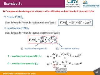 38
Exercice 2 :
Série TD N°2 : Cinématique du point
4) Composants intrinsèque de vitesse et d’accélération en fonction de 𝜽 et ses dérivées
 Vitesse 𝑽 𝑴 𝓡
Dans la base de Frenet, le vecteur position s’écrit : 𝑉 𝑀
ℛ
= 𝑉 𝑀 𝑇 = 2𝑎𝜃𝑇
 Accélération 𝜸 𝑴 𝓡
Dans la base de Frenet, le vecteur accélération s’écrit :
𝜸 𝑴
𝓡
=
𝒅𝑽
𝒅𝒕
𝑻 +
𝑽𝟐
𝝆
𝑵
𝛾𝑡 : accélération tangentielle 𝛾𝑁 : accélération normale
𝛾𝑡 =
𝑑𝑉
𝑑𝑡
𝑇 =
𝑑 2𝑎𝜃
𝑑𝑡
𝑇 = 2𝑎𝜃𝑇
 : accélération tangentielle 𝜸𝒕 :
 : accélération normale 𝜸𝑵 : 𝛾𝑁 =
𝑉2
𝜌
𝑁
Rayon de courbure
(a dans notre cas)
=
4𝑎2𝜃2
𝑎
𝑁 = 4𝑎𝜃2
𝑁
 