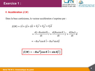 4
Exercice 1 :
Série TD N°2 : Cinématique du point
 Accélération 𝜸 𝑴
Dans la base cartésienne, le vecteur accélération s’exprime par :
𝛾 𝑀 = 𝑥i + 𝑦j + 𝑧k
=
)
𝑑(−𝑅𝜔sin 𝜃
𝑑𝑡
i +
)
𝑑(𝑅𝜔cos 𝜃
𝑑𝑡
j +
)
𝑑(ℎ𝜔
𝑑𝑡
k
= −𝑅𝜔2
cos 𝜃 i − 𝑅𝜔2
sin 𝜃j
𝜸 𝑴 = −𝑹𝝎𝟐 𝐜𝐨𝐬 𝜽 i + 𝐬𝐢𝐧 𝜽j
= 𝑉
𝑥i + 𝑉
𝑦j + 𝑉
𝑧k
 