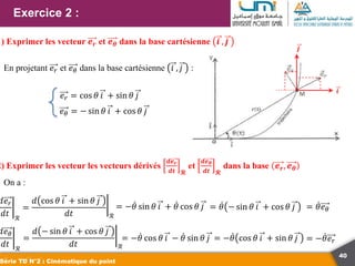 40
Exercice 2 :
Série TD N°2 : Cinématique du point
1) Exprimer les vecteur 𝒆𝒓 et 𝒆𝜽 dans la base cartésienne 𝒊 , 𝒋
En projetant 𝑒𝑟 et 𝑒𝜃 dans la base cartésienne 𝑖 , 𝑗 :
𝑒𝑟 = cos 𝜃 𝑖 + sin 𝜃 𝑗
𝑒𝜃 = − sin 𝜃 𝑖 + cos 𝜃 𝑗
𝒊
𝒋
2) Exprimer les vecteur les vecteurs dérivés
𝒅𝒆𝒓
𝒅𝒕 𝓡
et
𝒅𝒆𝜽
𝒅𝒕 𝓡
dans la base 𝒆𝒓, 𝒆𝜽
On a :
𝑑𝑒𝑟
𝑑𝑡 ℛ
=
𝑑 cos 𝜃 𝑖 + sin 𝜃 𝑗
𝑑𝑡 ℛ
= −𝜃 sin 𝜃 𝑖 + 𝜃 cos 𝜃 𝑗 = 𝜃 − sin 𝜃 𝑖 + cos 𝜃 𝑗 = 𝜃𝑒𝜃
𝑑𝑒𝜃
𝑑𝑡 ℛ
=
𝑑 − sin 𝜃 𝑖 + cos 𝜃 𝑗
𝑑𝑡 ℛ
= −𝜃 cos 𝜃 𝑖 − 𝜃 sin 𝜃 𝑗 = −𝜃 cos 𝜃 𝑖 + sin 𝜃 𝑗 = −𝜃𝑒𝑟
 