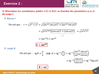 41
Exercice 2 :
Série TD N°2 : Cinématique du point
3) Déterminer les coordonnées polaire 𝒓 𝒕 et 𝜽 𝒕 en fonction des paramètres 𝒂, 𝝎 et
du temps 𝒕
On sait que : 𝑟 = 𝑥2 + 𝑦2 = 𝑎𝑒𝜔𝑡 cos 𝜔𝑡 2 + 𝑎𝑒𝜔𝑡 sin 𝜔𝑡 2
= 𝑎2𝑒2𝜔𝑡 cos 𝜔𝑡 2 + sin 𝜔𝑡 2
= 𝟏
= 𝑎2𝑒2𝜔𝑡
= 𝑎𝑒𝜔𝑡 = 𝑎𝑒𝜔𝑡
𝒓 = 𝒂𝒆𝝎𝒕
 Rayon 𝒓
 Angle 𝜽
On sait que : tg 𝜃 =
𝑦
𝑥 ⟹ 𝜃 = tg−1
𝑦
𝑥
= tg−1
𝑎𝑒𝜔𝑡
sin 𝜔𝑡
𝑎𝑒𝜔𝑡 cos 𝜔𝑡
= tg−1
sin 𝜔𝑡
cos 𝜔𝑡
= tg−1
tg 𝜔𝑡
𝜽 = 𝝎𝒕
 