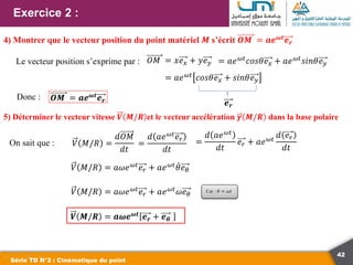 42
Exercice 2 :
Série TD N°2 : Cinématique du point
4) Montrer que le vecteur position du point matériel 𝑴 s’écrit 𝑶𝑴 = 𝒂𝒆𝝎𝒕
𝒆𝒓
Le vecteur position s’exprime par : 𝑂𝑀 = 𝑥𝑒𝑥 + 𝑦𝑒𝑦
Donc : 𝑶𝑴 = 𝒂𝒆𝝎𝒕
𝒆𝒓
5) Déterminer le vecteur vitesse 𝑽 𝑴/𝑹 et le vecteur accélération 𝜸 𝑴/𝑹 dans la base polaire
On sait que : 𝑉 𝑀/𝑅 =
𝑑𝑂𝑀
𝑑𝑡
=
𝑑 𝑎𝑒𝜔𝑡
𝑒𝑟
𝑑𝑡
=
𝑑 𝑎𝑒𝜔𝑡
𝑑𝑡
𝑒𝑟 + 𝑎𝑒𝜔𝑡
𝑑 𝑒𝑟
𝑑𝑡
𝑉 𝑀/𝑅 = 𝑎𝜔𝑒𝜔𝑡
𝑒𝑟 + 𝑎𝑒𝜔𝑡
𝜃𝑒𝜃
𝑉 𝑀/𝑅 = 𝑎𝜔𝑒𝜔𝑡
𝑒𝑟 + 𝑎𝑒𝜔𝑡
𝜔𝑒𝜃
Car : 𝜃 = 𝜔𝑡
𝑽 𝑴/𝑹 = 𝒂𝝎𝒆𝝎𝒕 𝒆𝒓 + 𝒆𝜽
= 𝑎𝑒𝜔𝑡
𝑐𝑜𝑠𝜃𝑒𝑥 + 𝑎𝑒𝜔𝑡
𝑠𝑖𝑛𝜃𝑒𝑦
= 𝑎𝑒𝜔𝑡
𝑐𝑜𝑠𝜃𝑒𝑥 + 𝑠𝑖𝑛𝜃𝑒𝑦
𝒆𝒓
 
