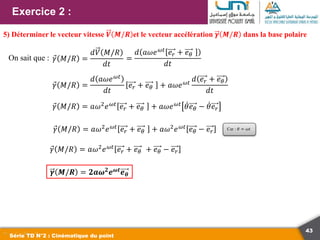 43
Exercice 2 :
Série TD N°2 : Cinématique du point
5) Déterminer le vecteur vitesse 𝑽 𝑴/𝑹 et le vecteur accélération 𝜸 𝑴/𝑹 dans la base polaire
On sait que : 𝛾 𝑀/𝑅 =
𝑑𝑉 𝑀/𝑅
𝑑𝑡
=
𝑑 𝑎𝜔𝑒𝜔𝑡
𝑒𝑟 + 𝑒𝜃
𝑑𝑡
𝛾 𝑀/𝑅 =
𝑑 𝑎𝜔𝑒𝜔𝑡
𝑑𝑡
𝑒𝑟 + 𝑒𝜃 + 𝑎𝜔𝑒𝜔𝑡
𝑑 𝑒𝑟 + 𝑒𝜃
𝑑𝑡
𝛾 𝑀/𝑅 = 𝑎𝜔2
𝑒𝜔𝑡
𝑒𝑟 + 𝑒𝜃 + 𝑎𝜔2
𝑒𝜔𝑡
𝑒𝜃 − 𝑒𝑟 Car : 𝜃 = 𝜔𝑡
𝛾 𝑀/𝑅 = 𝑎𝜔2
𝑒𝜔𝑡
𝑒𝑟 + 𝑒𝜃 + 𝑎𝜔𝑒𝜔𝑡
𝜃𝑒𝜃 − 𝜃𝑒𝑟
𝛾 𝑀/𝑅 = 𝑎𝜔2𝑒𝜔𝑡 𝑒𝑟 + 𝑒𝜃 + 𝑒𝜃 − 𝑒𝑟
𝜸 𝑴/𝑹 = 𝟐𝒂𝝎𝟐
𝒆𝝎𝒕
𝒆𝜽
 