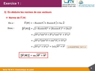 5
Exercice 1 :
Série TD N°2 : Cinématique du point
3) En déduire les normes de ces vecteurs
 Norme de 𝑽 𝑴
On a ∶ 𝑉 𝑀 = −𝑅𝜔sin 𝜃 i + 𝑅𝜔cos 𝜃 j + ℎ𝜔 k
Donc ∶ 𝑉 𝑀 = −𝑅𝜔sin 𝜃 2 + 𝑅𝜔cos 𝜃 2 + ℎ𝜔 2
= 𝑅2𝜔2sin2 𝜃 + 𝑅2𝜔2cos2 𝜃 + ℎ2𝜔2
= 𝑅2𝜔2 sin2 𝜃 + cos2 𝜃 + ℎ2𝜔2
= 𝑅2𝜔2 + ℎ2𝜔2
𝑽 𝑴 = 𝝎 𝑹𝟐 + 𝒉𝟐
𝜔 est positif donc : 𝜔 = 𝜔
= 𝜔 𝑅2 + ℎ2
 