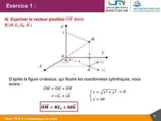 7
Exercice 1 :
Série TD N°2 : Cinématique du point
4) Exprimer le vecteur position 𝑂𝑀 dans
𝑹′
(𝑶, 𝒆𝒓, 𝒆𝜽 , 𝒌 )
D’après la figure ci-dessus, qui illustre les coordonnées cylindriques, nous
avons :
𝑂𝑀 = 𝑂𝐻 + 𝐻𝑀
= 𝑟𝑒𝑟 + 𝑧𝑘
𝑶𝑴 = 𝑹𝒆𝒓 + 𝒉𝜽𝒌
𝑟
𝑟 = 𝑥2 + 𝑦2 = 𝑅
𝑧 = ℎ𝜃
 
