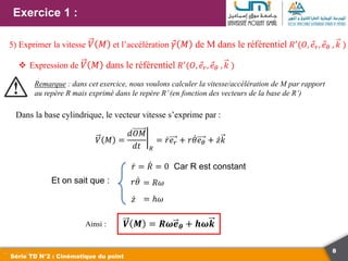 8
Exercice 1 :
Série TD N°2 : Cinématique du point
5) Exprimer la vitesse 𝑉 𝑀 et l’accélération 𝛾 𝑀 de M dans le référentiel 𝑅′
(𝑂, 𝑒𝑟, 𝑒𝜃 , 𝑘 )
 Expression de 𝑉 𝑀 dans le référentiel 𝑅′(𝑂, 𝑒𝑟, 𝑒𝜃 , 𝑘 )
Remarque : dans cet exercice, nous voulons calculer la vitesse/accélération de M par rapport
au repère R mais exprimé dans le repère R’(en fonction des vecteurs de la base de R’)
Dans la base cylindrique, le vecteur vitesse s’exprime par :
Et on sait que :
𝑉 𝑀 =
𝑑𝑂𝑀
𝑑𝑡 𝑅
= 𝑟𝑒𝑟 + 𝑟𝜃𝑒𝜃 + 𝑧𝑘
𝑟 = 𝑅 = 0 Car R est constant
𝑟𝜃 = 𝑅𝜔
𝑧 = ℎ𝜔
Ainsi : 𝑽 𝑴 = 𝑹𝝎𝒆𝜽 + 𝒉𝝎𝒌
 