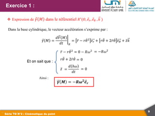 9
Exercice 1 :
Série TD N°2 : Cinématique du point
 Expression de 𝛾 𝑀 dans le référentiel 𝑅′(𝑂, 𝑒𝑟, 𝑒𝜃 , 𝑘 )
𝜸 𝑴 = −𝑹𝝎𝟐𝒆𝒓
Dans la base cylindrique, le vecteur accélération s’exprime par :
Et on sait que :
𝛾 𝑀 =
𝑑𝑉 𝑀
𝑑𝑡 𝑅
= 𝑟 − 𝑟𝜃2 𝑒𝑟 + 𝑟𝜃 + 2𝑟𝜃 𝑒𝜃 + 𝑧𝑘
𝑟 − 𝑟𝜃2 = 0 − 𝑅𝜔2
𝑟𝜃 + 2𝑟𝜃 = 0
𝑧 =
𝑑 ℎ𝜔
𝑑𝑡
Ainsi :
= −𝑅𝜔2
= 0
 