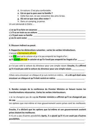 d. En voiture. C’est plus confortable.
e. Est-ce que tu pars avec ta famille ?
f. Cette fois non. Je vais rencontrer des amis là-bas.
g. Où est-ce que vous allez rester ?
h. Dans un camping, je pense.
Un ami demande à Cédric …
a) ce qu’il va faire en vacances ___________________________________________
c) s’il va en train ou en voiture ___________________________________________
e) s’il part avec sa famille _______________________________________________
g) où ils vont rester ____________________________________________________
II. Discours indirect au passé.
4. Rapportez les déclarations suivantes ; variez les verbes introducteurs.
L’accusé a fermement affirmé :
« Je n’ai pas tué le caissier et je n’ai pas emporté les lingots d’or ;
qu’il n’avait pas tué le caissier et qu’il n’avait pas emporté les lingots d’or ______ .
___________________________________________________________________ .
je n’ai pas volé la voiture du directeur pour une simple raison :Ensuite, il a affirmé
qu’il n’avait pas volé la voiture du directeur pour une simple raison. ___________ .
___________________________________________________________________ .
J’étais venu encaisser un chèque et je suis rentré en métro… »il a dit quil était venu
encaisser un chèque et qu’il était rentré en métro. _________________________ .
___________________________________________________________________ .
5. Rendez compte de la conférence du Premier Ministre en faisant toutes les
transformations nécessaires. Variez les verbes interlocuteurs.
« Je ne changerai pas de cap.Le Premier ministre a affirmé qu’il ne changerait pas
de cap. _____________________________________________________________ .
Les options que moi-même et mon gouvernement avons prises sont les meilleures.
___________________________________________________________________ .
Ensuite, il a déclaré que les options que lui-même et son gouvernement avaient
prises étaient les meilleures.
Il n’y en a pas d’autres possibilités.Après, il a ajouté qu’il n’y en avait pas d’autres
possibilités. _________________________________________________________ .
___________________________________________________________________ .
 
