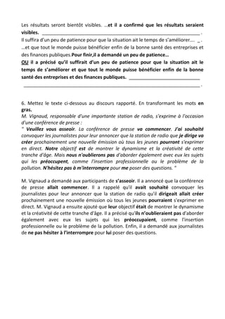 Les résultats seront bientôt visibles. …et il a confirmé que les résultats seraient
visibles. ____________________________________________________________ .
Il suffira d’un peu de patience pour que la situation ait le temps de s’améliorer…. _ .
…et que tout le monde puisse bénéficier enfin de la bonne santé des entreprises et
des finances publiques.Pour finir,il a demandé un peu de patience…
OU il a précisé qu’il suffirait d’un peu de patience pour que la situation ait le
temps de s’améliorer et que tout le monde puisse bénéficier enfin de la bonne
santé des entreprises et des finances publiques. ___________________________
___________________________________________________________________ .
6. Mettez le texte ci-dessous au discours rapporté. En transformant les mots en
gras.
M. Vignaud, responsable d'une importante station de radio, s'exprime à l'occasion
d'une conférence de presse :
" Veuillez vous asseoir. La conférence de presse va commencer. J'ai souhaité
convoquer les journalistes pour leur annoncer que la station de radio que je dirige va
créer prochainement une nouvelle émission où tous les jeunes pourront s'exprimer
en direct. Notre objectif est de montrer le dynamisme et la créativité de cette
tranche d'âge. Mais nous n'oublierons pas d'aborder également avec eux les sujets
qui les préoccupent, comme l'insertion professionnelle ou le problème de la
pollution. N'hésitez pas à m'interrompre pour me poser des questions. "
M. Vignaud a demandé aux participants de s’asseoir. Il a annoncé que la conférence
de presse allait commencer. Il a rappelé qu'il avait souhaité convoquer les
journalistes pour leur annoncer que la station de radio qu'il dirigeait allait créer
prochainement une nouvelle émission où tous les jeunes pourraient s'exprimer en
direct. M. Vignaud a ensuite ajouté que leur objectif était de montrer le dynamisme
et la créativité de cette tranche d'âge. Il a précisé qu'ils n’oublieraient pas d'aborder
également avec eux les sujets qui les préoccupaient, comme l'insertion
professionnelle ou le problème de la pollution. Enfin, il a demandé aux journalistes
de ne pas hésiter à l’interrompre pour lui poser des questions.
 