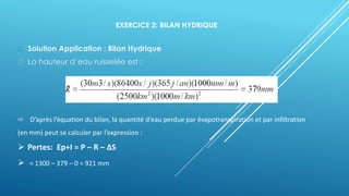 EXERCICE 2: BILAN HYDRIQUE
Solution Application : Bilan Hydrique
La hauteur d’eau ruisselée est :
 D’après l’équation du bilan, la quantité d’eau perdue par évapotranspiration et par infiltration
(en mm) peut se calculer par l’expression :
➢ Pertes: Ep+I = P – R – ΔS
➢ = 1300 – 379 – 0 = 921 mm
 