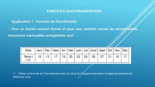 EXERCICE 3: EVAPOTRANSPIRATION
Application 1 : Formule de Thornthwaite:
Pour un bassin versant donné et pour une certaine année les températures
moyennes mensuelles enregistrées sont :
 Utiliser la formule de Thornthwaite pour le calcul de l’évapotranspiration enregistrée pendant les
différents mois.
 
