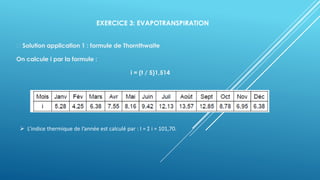 EXERCICE 3: EVAPOTRANSPIRATION
Solution application 1 : formule de Thornthwaite
On calcule i par la formule :
i = (t / 5)1,514
➢ L’indice thermique de l’année est calculé par : I = Σ i = 101,70.
 
