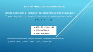 SOLUTION APPLICATION 2 : BILAN HYDRIQUE
Solution Application 2 (calcul d’évapotranspiration par Bilan Hydrique):
D’après l’équation du bilan hydrique, on calcule l’évapotranspiration par :
ETP = P - R - I – ΔS
Pour l’application précédente, l’évapotranspiration totale des 6 premiers mois est :
ETp (6 mois) = 36,6 + 27 + 47,8 + 60,6 + 67,6 + 82,8 = 322,4 mm
 
