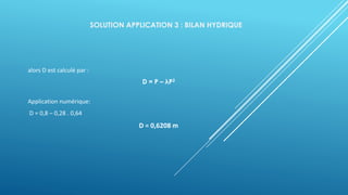 SOLUTION APPLICATION 3 : BILAN HYDRIQUE
alors D est calculé par :
D = P – λP2
Application numérique:
D = 0,8 – 0,28 . 0,64
D = 0,6208 m
 