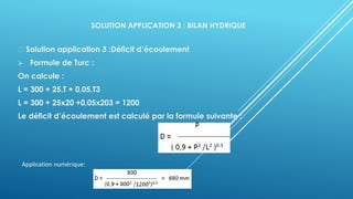 SOLUTION APPLICATION 3 : BILAN HYDRIQUE
Solution application 3 :Déficit d’écoulement
➢ Formule de Turc :
On calcule :
L = 300 + 25.T + 0,05.T3
L = 300 + 25x20 +0,05x203 = 1200
Le déficit d’écoulement est calculé par la formule suivante :
Application numérique:
 