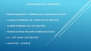 SOLUTION EXERCICE 4 : INFILTRATION.
Solution Application 2 : Infiltration par la méthode de Porchet:
▪ La surface d’infiltration est : π.R2+2.π.R.x=2.π.R(x+R/2)
▪ Le débit d’infiltration est : 2.K.π.R(x+R/2)
▪ Pendant un temps très petit, le débit peut s’écrire :
➢ q = - π.R2 .dx/dt = 2.K.π.R(x+R/2)
➢ dx/(x+R/2) = - (2.K/R).dt
 