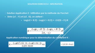 SOLUTION EXERCICE 4 : INFILTRATION.
Solution Application 2 : Infiltration par la méthode de Porchet:
▪ Entre (x1 , t1) et (x2 , t2), on obtient :
▪ Log(x2 + R/2) - Log(x1 + R/2) = -2.K(t2 – t1)/R
Application numérique pour la détermination du coefficient K :
 