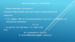 SOLUTION EXERCICE 4 : INFILTRATION.
Solution application 3 sur Indice Ф
La hauteur totale de pluie reçue par le bassin versant pendant les 8
heures est :
➢ Si on néglige l’effet de l’évapotranspiration et que ΔS = 0, l’infiltration est
calculée par l’expression :
I = P – R
➢ Vu que CE = P/R = 0,8, alors : I = P – 0,8.P = 0,2.P
D’où :
Ф = I (volume)/A.t = 0,2.P/A.t
Ф = 0,2x179000/(243x104x8) = 1,84 mm/h
 