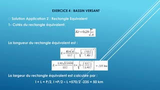 EXERCICE 4 : BASSIN VERSANT.
Solution Application 2 : Rectangle Equivalent
1- Cotés du rectangle équivalent:
La longueur du rectangle équivalent est :
La largeur du rectangle équivalent est calculée par :
l + L = P/2, l =P/2 – L =570/2 -235 = 50 km
 