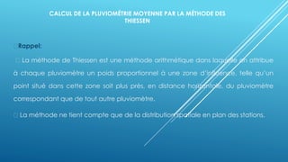 CALCUL DE LA PLUVIOMÉTRIE MOYENNE PAR LA MÉTHODE DES
THIESSEN
Rappel:
La méthode de Thiessen est une méthode arithmétique dans laquelle on attribue
à chaque pluviomètre un poids proportionnel à une zone d’influence, telle qu’un
point situé dans cette zone soit plus près, en distance horizontale, du pluviomètre
correspondant que de tout autre pluviomètre.
La méthode ne tient compte que de la distribution spatiale en plan des stations.
 