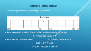 EXERCICE 4 : BASSIN VERSANT.
Solution Application 2 : Rectangle Equivalent
➢ Pour trouver la position d’une droite de niveau sur le rectangle :
X.l = %surface totale x A
➢ Pour le cas: Altitude 300 m…………………..97 % de la surface total
X.50 = 0,97.11600
X = 0,97.11600/50 = 228 km
 