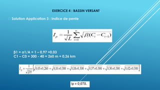 EXERCICE 4 : BASSIN VERSANT.
Solution Application 3 : Indice de pente
β1 = a1/A = 1 – 0,97 =0,03
C1 – C0 = 300 - 40 = 260 m = 0,26 km
 