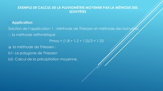 EXEMPLE DE CALCUL DE LA PLUVIOMÉTRIE MOYENNE PAR LA MÉTHODE DES
ISOHYÈTES
Application:
Solution de l’application 1 : Méthode de Thiessen et méthode des isohyètes
la méthode arithmétique
Pmoy = (1.8 + 1.2 + 1.0)/3 = 1.33
❑ la méthode de Thiessen :
b1- Le polygone de Thiessen
b2- Calcul de la précipitation moyenne,
 