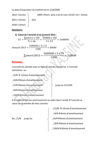 La date d’acquisition du matériel est le 1/10/2009.

2012->12mois                 2009->3mois donc c’est le mois 10 (10->12 = 3mois)

2011->12mois          3ans

2010->12mois

Exercice 6 :

   1) Calcul de l’annuité et du ∑amorti 2013 :
             ∑ܽ݉‫001 ݔ 000044 001 ݔ ݅ݐݎ݋‬
      ܸ‫= ܧ‬                    =                = 1600000
                 ܶ‫݌݀ ݔ ݔ‬           5 ‫5.5 ݔ‬
                   1600000 ‫21 ݔ 5 ݔ‬
‫ݐ݅ݑ݊݊ܣ‬é 2013 =                      = 80000
                        1200
                                   1600000 ‫87 ݔ 5 ݔ‬
               ∑ܽ݉‫= 3102݅ݐݎ݋‬                        = 520000
                                        1200
Remarque :

L’annuité est calculée avec la règle du prorata temporise si l’annuité
commence au :

../1/N      12mois d’amortissement

../4/N 9mois d’amortissement

../7/N 6mois d’amortissement                   jusqu’au 31/12/N

../9/N 4mois d’amortissement

../10/N 3mois d’amortissement

Si le matériel fini son amortissement ou céder dans l’année N l’annuité se
calcul sur le nombre de mois suivants:

                                           ../12/N    12mois d’amortissement

                                            ../4/N 4mois d’amortissement

Du.../1/N      jusqu’au                    ../6/N 6mois d’amortissement

                                            ../9/N 9mois d’amortissement

                                           ../10/N 10mois d’amortissement
 