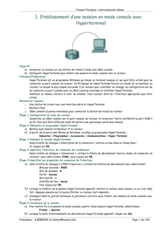 Travaux Pratiques : interconnexion réseau

             1. Etablissement d’une session en mode console avec
                                 Hyperterminal




Objectif
    a) Connecter un routeur et une station de travail à l’aide d’un câble console.
    b) Configurer HyperTerminal pour établir une session en mode console avec le routeur.
Prérequis/Préparation
        HyperTerminal est un programme Windows qui émule un terminal basique et qui peut être utilisé pour se
        connecter au port console du routeur. Un PC équipé de HyperTerminal fournit un clavier et un moniteur au
        routeur. Le moyen le plus simple d’accéder à un routeur pour contrôler ou changer sa configuration est de
        se connecter au port console avec un câble à paires inversées et d’utiliser HyperTerminal.
        Installez un réseau similaire à celui du schéma. Tout routeur doté de l'interface appropriée peut être
        utilisé.
Ressources requises
    o Une station de travail avec une interface série et HyperTerminal
    o Routeur Cisco
    o Câble console (à paires inversées) pour connecter la station de travail au routeur
Étape 1 Configuration de base du routeur
        Connectez un câble console sur le port console du routeur et branchez l'autre extrémité au port COM 1
        du PC. Cela doit être effectué avant de mettre une quelconque unité sous tension.
Étape 2 Démarrez le programme HyperTerminal
    a) Mettez sous tension l’ordinateur et le routeur.
    b) À partir de la barre des tâches de Windows, accédez au programme HyperTerminal :
                  Démarrer > Programmes > Accessoires > Communications > Hyper Terminal
Étape 3 Nommez la session HyperTerminal
        Dans la boîte de dialogue « Description de la connexion », entrez un nom dans le champ Nom :
        et cliquez sur OK.
Étape 4 Spécifiez l’interface de connexion de l’ordinateur
        Dans la boîte de dialogue « Connexions », utilisez la flèche de déroulement dans le champ Se connecter en
        utilisant : pour sélectionner COM1, puis cliquez sur OK.
Étape 5 Spécifiez les propriétés de connexion de l’interface
    a)   Dans la boîte de dialogue « COM1 Properties », utilisez les flèches de déroulement pour sélectionner :
                  Bits par seconde : 9600
                  Bits de données : 8
                  Parité : Aucune
                  Bits d’arrêt : 1
                  Contrôle de flux : Aucun
                  Puis cliquez sur OK.
    b)   Lorsque la fenêtre de la session HyperTerminal apparaît, mettez le routeur sous tension, si ce n'est déjà
         fait. Appuyez ensuite sur la touche Entrée. Le routeur doit répondre.
    c) Consignez dans le journal technique la procédure correcte pour établir une session en mode console avec
       le routeur.
Étape 6 Fermeture de la session
    a) Pour mettre fin à la session en mode console à partir d’une session HyperTerminal, sélectionnez :
                Fichier > Quitter
    b)   Lorsque la boîte d’avertissement de déconnexion HyperTerminal apparaît, cliquez sur Oui.

Professeur : A.REBBANI (a.rebbani@menara.ma)                                                      Page 1 sur 132
 