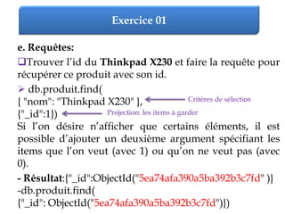 Exercice 01
e. Requêtes:
Trouver l’id du Thinkpad X230 et faire la requête pour
récupérer ce produit avec son id.
 db.produit.find(
{ "nom": "Thinkpad X230" },
{"_id":1})
Si l’on désire n’afficher que certains éléments, il est
possible d’ajouter un deuxième argument spécifiant les
items que l’on veut (avec 1) ou qu’on ne veut pas (avec
0).
- Résultat:{"_id":ObjectId("5ea74afa390a5ba392b3c7fd" )}
-db.produit.find(
{"_id": ObjectId("5ea74afa390a5ba392b3c7fd")})
Critères de sélection
Projection: les items à garder
 
