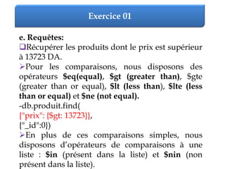Exercice 01
e. Requêtes:
Récupérer les produits dont le prix est supérieur
à 13723 DA.
Pour les comparaisons, nous disposons des
opérateurs $eq(equal), $gt (greater than), $gte
(greater than or equal), $lt (less than), $lte (less
than or equal) et $ne (not equal).
-db.produit.find(
{"prix": {$gt: 13723}},
{"_id":0})
En plus de ces comparaisons simples, nous
disposons d’opérateurs de comparaisons à une
liste : $in (présent dans la liste) et $nin (non
présent dans la liste).
 
