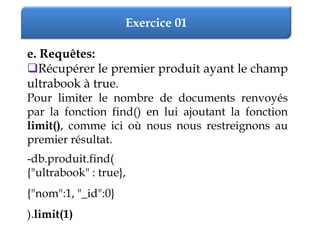 Exercice 01
e. Requêtes:
Récupérer le premier produit ayant le champ
ultrabook à true.
Pour limiter le nombre de documents renvoyés
par la fonction find() en lui ajoutant la fonction
limit(), comme ici où nous nous restreignons au
premier résultat.
-db.produit.find(
{"ultrabook" : true},
{"nom":1, "_id":0}
).limit(1)
 