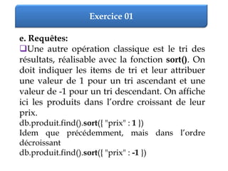 Exercice 01
e. Requêtes:
Une autre opération classique est le tri des
résultats, réalisable avec la fonction sort(). On
doit indiquer les items de tri et leur attribuer
une valeur de 1 pour un tri ascendant et une
valeur de -1 pour un tri descendant. On affiche
ici les produits dans l’ordre croissant de leur
prix.
db.produit.find().sort({ "prix" : 1 })
Idem que précédemment, mais dans l’ordre
décroissant
db.produit.find().sort({ "prix" : -1 })
 