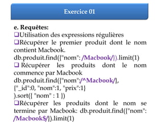 Exercice 01
e. Requêtes:
Utilisation des expressions régulières
Récupérer le premier produit dont le nom
contient Macbook.
db.produit.find({"nom": /Macbook/}).limit(1)
 Récupérer les produits dont le nom
commence par Macbook
db.produit.find({"nom":/^Macbook/},
{"_id":0, "nom":1, "prix":1}
).sort({ "nom" : 1 })
Récupérer les produits dont le nom se
termine par Macbook: db.produit.find({"nom":
/Macbook$/}).limit(1)
 