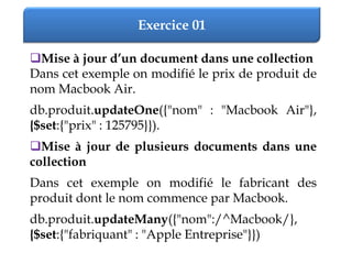Exercice 01
Mise à jour d’un document dans une collection
Dans cet exemple on modifié le prix de produit de
nom Macbook Air.
db.produit.updateOne({"nom" : "Macbook Air"},
{$set:{"prix" : 125795}}).
Mise à jour de plusieurs documents dans une
collection
Dans cet exemple on modifié le fabricant des
produit dont le nom commence par Macbook.
db.produit.updateMany({"nom":/^Macbook/},
{$set:{"fabriquant" : "Apple Entreprise"}})
 