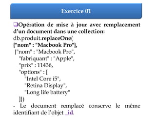 Exercice 01
Opération de mise à jour avec remplacement
d’un document dans une collection:
db.produit.replaceOne(
{"nom" : "Macbook Pro"},
{"nom" : "Macbook Pro",
"fabriquant" : "Apple",
"prix" : 11436,
"options" : [
"Intel Core i5",
"Retina Display",
"Long life battery"
]})
- Le document remplacé conserve le même
identifiant de l’objet _id.
 