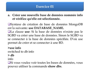 Exercice 01
a. Créer une nouvelle base de données nommée info
et vérifiez qu'elle est sélectionnée.
Syntaxe de création de base de données MongoDB
est la suivante: use DATABASE_NAME.
La clause use: Si la base de données n'existe pas le
SGBD va créer une base de données. Sinon le SGBD va
se connecter à la base de données spécifiée. D’où use
permet de créer et se connecter à une BD.
>use info
switched to db info
> db
info
Si vous voulez voir toutes les bases de données, vous
pouvez utiliser la commande show dbs.
 