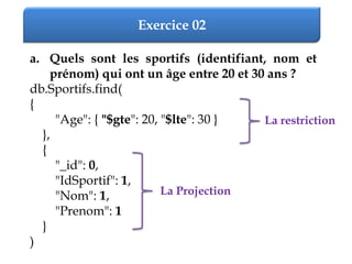 Exercice 02
a. Quels sont les sportifs (identifiant, nom et
prénom) qui ont un âge entre 20 et 30 ans ?
db.Sportifs.find(
{
"Age": { "$gte": 20, "$lte": 30 }
},
{
"_id": 0,
"IdSportif": 1,
"Nom": 1,
"Prenom": 1
}
)
La restriction
La Projection
 