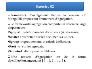 Exercice 02
Framework d’agrégation: Depuis la version 2.2,
MongoDB propose un Framework d'agrégation.
Le frameworkd'agrégation comporte un ensemble large
d'opérateurs :
$project : redéfinition des documents (si nécessaire).
$match : restriction sur les documents à utiliser.
$group : regroupements et calculs à effectuer.
$sort : tri sur les agrégats.
$unwind : découpage de tableaux.
 Une requête d'agrégation est de la forme
db.collection.aggregate( [ { … }, { …}, ... ] ).
 