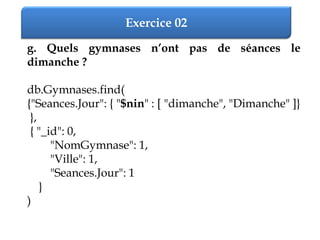 Exercice 02
g. Quels gymnases n’ont pas de séances le
dimanche ?
db.Gymnases.find(
{"Seances.Jour": { "$nin" : [ "dimanche", "Dimanche" ]}
},
{ "_id": 0,
"NomGymnase": 1,
"Ville": 1,
"Seances.Jour": 1
}
)
 