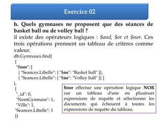 Exercice 02
h. Quels gymnases ne proposent que des séances de
basket ball ou de volley ball ?
il existe des opérateurs logiques : $and, $or et $nor. Ces
trois opérations prennent un tableau de critères comme
valeur.
db.Gymnases.find(
{
"$nor": [
{ "Seances.Libelle": { "$ne": "Basket ball" }},
{ "Seances.Libelle": { "$ne": "Volley ball" }} ]
},
{
"_id": 0,
"NomGymnase": 1,
"Ville": 1,
"Seances.Libelle": 1
})
$nor effectue une opération logique NOR
sur un tableau d'une ou plusieurs
expressions de requête et sélectionne les
documents qui échouent à toutes les
expressions de requête du tableau.
 