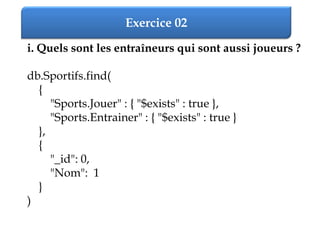Exercice 02
i. Quels sont les entraîneurs qui sont aussi joueurs ?
db.Sportifs.find(
{
"Sports.Jouer" : { "$exists" : true },
"Sports.Entrainer" : { "$exists" : true }
},
{
"_id": 0,
"Nom": 1
}
)
 