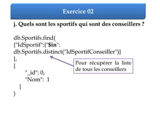 Exercice 02
j. Quels sont les sportifs qui sont des conseillers ?
db.Sportifs.find(
{"IdSportif":{"$in":
db.Sportifs.distinct("IdSportifConseiller")}
},
{
"_id": 0,
"Nom": 1
}
)
Pour récupérer la liste
de tous les conseillers
 