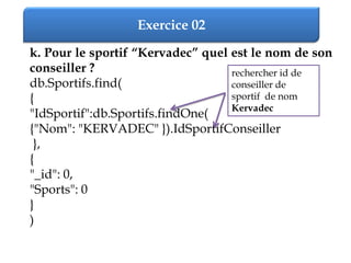 Exercice 02
k. Pour le sportif “Kervadec” quel est le nom de son
conseiller ?
db.Sportifs.find(
{
"IdSportif":db.Sportifs.findOne(
{"Nom": "KERVADEC" }).IdSportifConseiller
},
{
"_id": 0,
"Sports": 0
}
)
rechercher id de
conseiller de
sportif de nom
Kervadec
 
