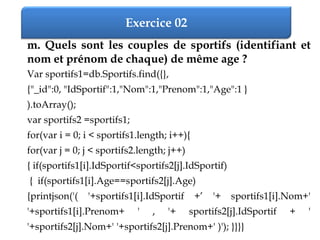 Exercice 02
m. Quels sont les couples de sportifs (identifiant et
nom et prénom de chaque) de même age ?
Var sportifs1=db.Sportifs.find({},
{"_id":0, "IdSportif":1,"Nom":1,"Prenom":1,"Age":1 }
).toArray();
var sportifs2 =sportifs1;
for(var i = 0; i < sportifs1.length; i++){
for(var j = 0; j < sportifs2.length; j++)
{ if(sportifs1[i].IdSportif<sportifs2[j].IdSportif)
{ if(sportifs1[i].Age==sportifs2[j].Age)
{printjson('( '+sportifs1[i].IdSportif +’ '+ sportifs1[i].Nom+'
'+sportifs1[i].Prenom+ ' , '+ sportifs2[j].IdSportif + '
'+sportifs2[j].Nom+' '+sportifs2[j].Prenom+' )'); }}}}
 