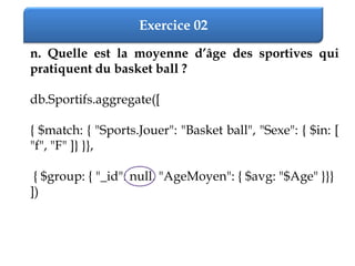 Exercice 02
n. Quelle est la moyenne d’âge des sportives qui
pratiquent du basket ball ?
db.Sportifs.aggregate([
{ $match: { "Sports.Jouer": "Basket ball", "Sexe": { $in: [
"f", "F" ]} }},
{ $group: { "_id": null, "AgeMoyen": { $avg: "$Age" }}}
])
 